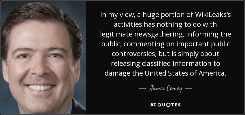 In my view, a huge portion of WikiLeaks's activities has nothing to do with legitimate newsgathering, informing the public, commenting on important public controversies, but is simply about releasing classified information to damage the United States of America. - James Comey