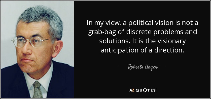 In my view, a political vision is not a grab-bag of discrete problems and solutions. It is the visionary anticipation of a direction. - Roberto Unger