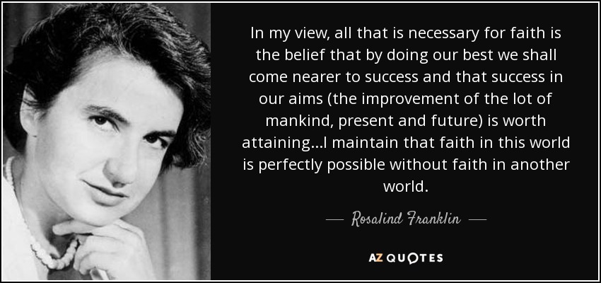 In my view, all that is necessary for faith is the belief that by doing our best we shall come nearer to success and that success in our aims (the improvement of the lot of mankind, present and future) is worth attaining...I maintain that faith in this world is perfectly possible without faith in another world. - Rosalind Franklin