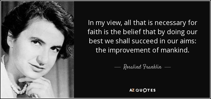 In my view, all that is necessary for faith is the belief that by doing our best we shall succeed in our aims: the improvement of mankind. - Rosalind Franklin