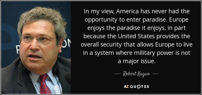 In my view, America has never had the opportunity to enter paradise. Europe enjoys the paradise it enjoys, in part because the United States provides the overall security that allows Europe to live in a system where military power is not a major issue. - Robert Kagan