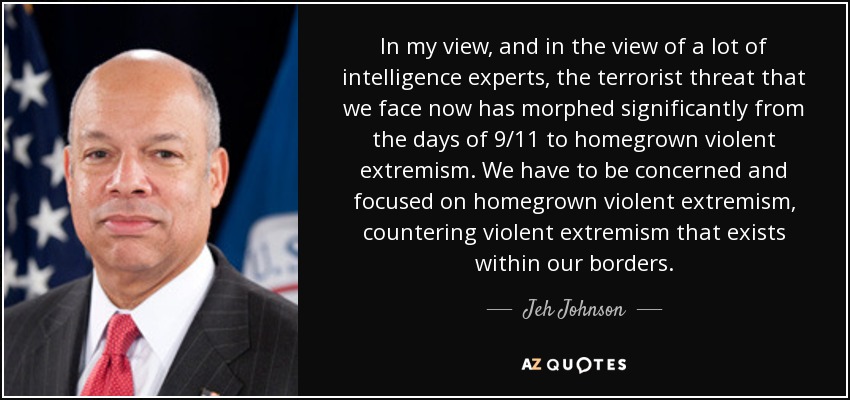 In my view, and in the view of a lot of intelligence experts, the terrorist threat that we face now has morphed significantly from the days of 9/11 to homegrown violent extremism. We have to be concerned and focused on homegrown violent extremism, countering violent extremism that exists within our borders. - Jeh Johnson
