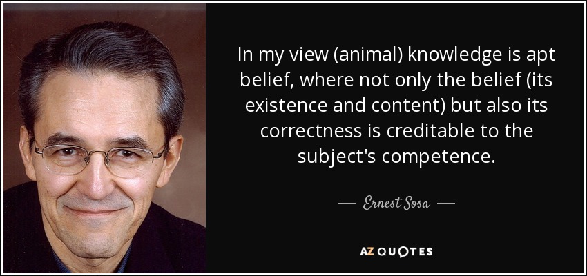 In my view (animal) knowledge is apt belief, where not only the belief (its existence and content) but also its correctness is creditable to the subject's competence. - Ernest Sosa