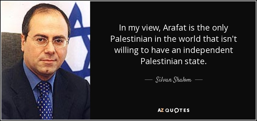 In my view, Arafat is the only Palestinian in the world that isn't willing to have an independent Palestinian state. - Silvan Shalom