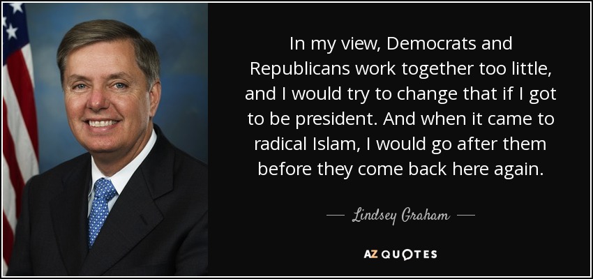 In my view, Democrats and Republicans work together too little, and I would try to change that if I got to be president. And when it came to radical Islam, I would go after them before they come back here again. - Lindsey Graham