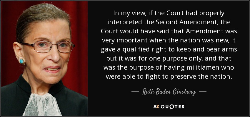 In my view, if the Court had properly interpreted the Second Amendment, the Court would have said that Amendment was very important when the nation was new, it gave a qualified right to keep and bear arms but it was for one purpose only, and that was the purpose of having militiamen who were able to fight to preserve the nation. - Ruth Bader Ginsburg