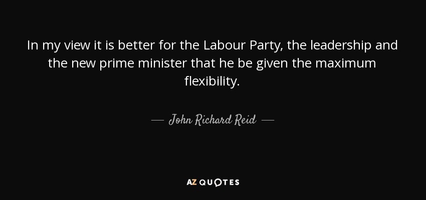 In my view it is better for the Labour Party, the leadership and the new prime minister that he be given the maximum flexibility. - John Richard Reid