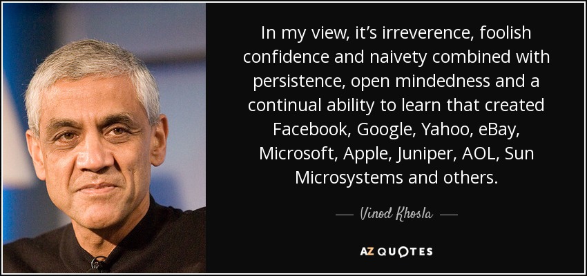 In my view, it’s irreverence, foolish confidence and naivety combined with persistence, open mindedness and a continual ability to learn that created Facebook, Google, Yahoo, eBay, Microsoft, Apple, Juniper, AOL, Sun Microsystems and others. - Vinod Khosla