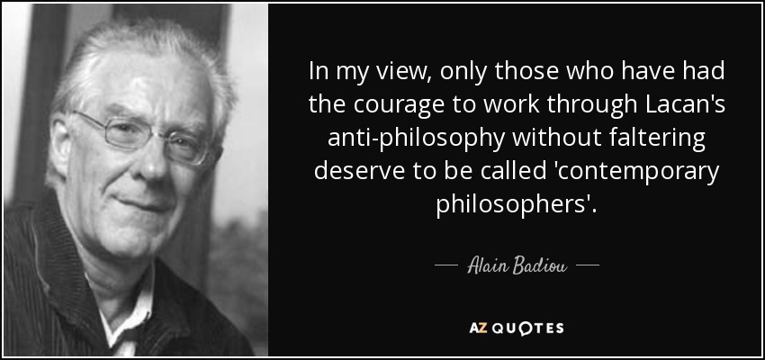 In my view, only those who have had the courage to work through Lacan's anti-philosophy without faltering deserve to be called 'contemporary philosophers'. - Alain Badiou