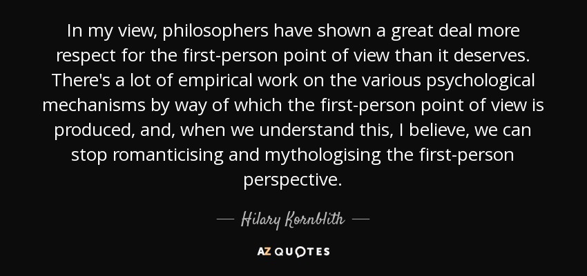 In my view, philosophers have shown a great deal more respect for the first-person point of view than it deserves. There's a lot of empirical work on the various psychological mechanisms by way of which the first-person point of view is produced, and, when we understand this, I believe, we can stop romanticising and mythologising the first-person perspective. - Hilary Kornblith