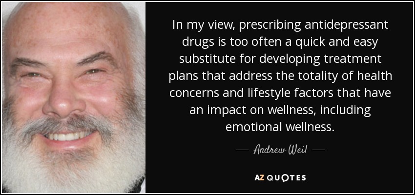 In my view, prescribing antidepressant drugs is too often a quick and easy substitute for developing treatment plans that address the totality of health concerns and lifestyle factors that have an impact on wellness, including emotional wellness. - Andrew Weil