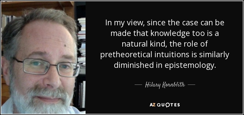 In my view, since the case can be made that knowledge too is a natural kind, the role of pretheoretical intuitions is similarly diminished in epistemology. - Hilary Kornblith