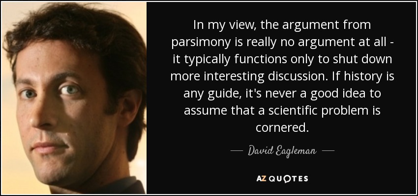 In my view, the argument from parsimony is really no argument at all - it typically functions only to shut down more interesting discussion. If history is any guide, it's never a good idea to assume that a scientiﬁc problem is cornered. - David Eagleman