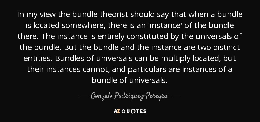In my view the bundle theorist should say that when a bundle is located somewhere, there is an 'instance' of the bundle there. The instance is entirely constituted by the universals of the bundle. But the bundle and the instance are two distinct entities. Bundles of universals can be multiply located, but their instances cannot, and particulars are instances of a bundle of universals. - Gonzalo Rodriguez-Pereyra
