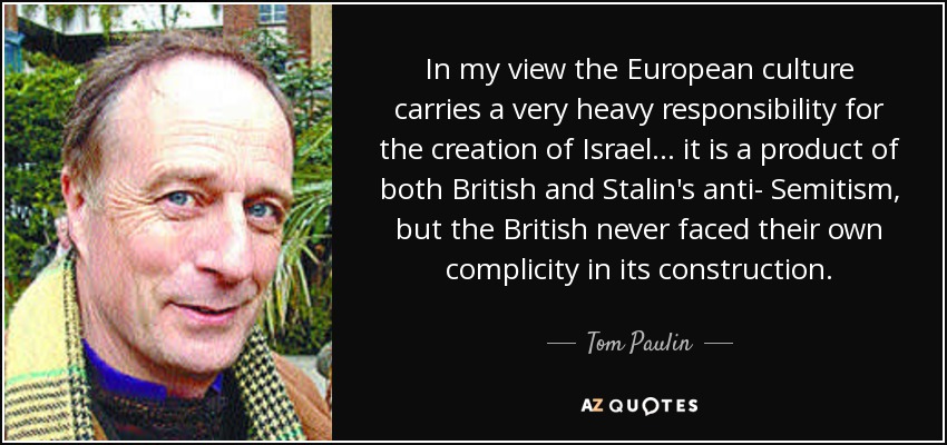 In my view the European culture carries a very heavy responsibility for the creation of Israel... it is a product of both British and Stalin's anti- Semitism, but the British never faced their own complicity in its construction. - Tom Paulin