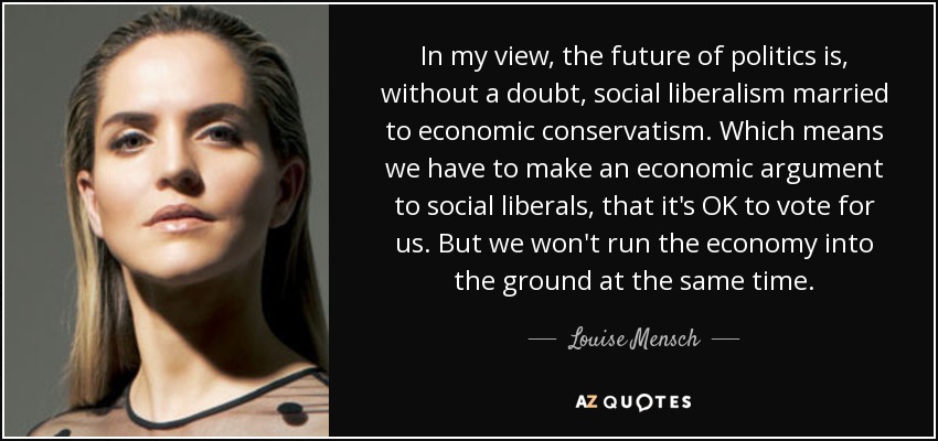 In my view, the future of politics is, without a doubt, social liberalism married to economic conservatism. Which means we have to make an economic argument to social liberals, that it's OK to vote for us. But we won't run the economy into the ground at the same time. - Louise Mensch