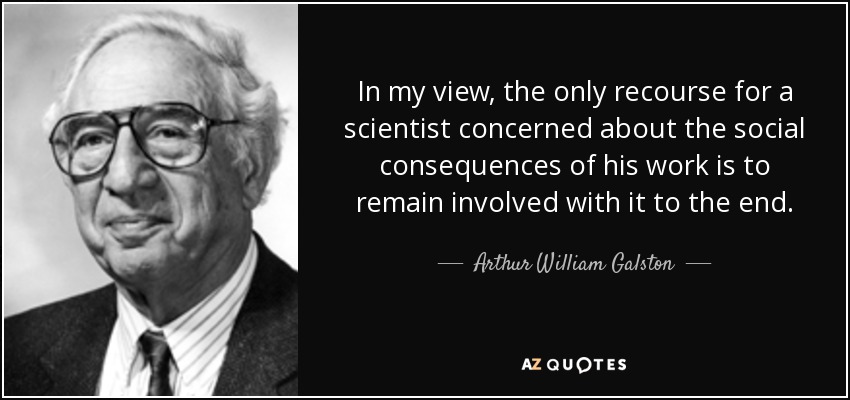 In my view, the only recourse for a scientist concerned about the social consequences of his work is to remain involved with it to the end. - Arthur William Galston