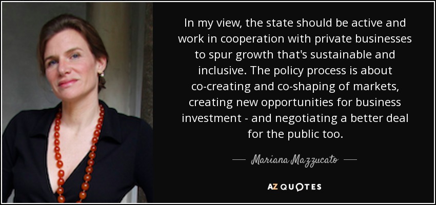 In my view, the state should be active and work in cooperation with private businesses to spur growth that's sustainable and inclusive. The policy process is about co-creating and co-shaping of markets, creating new opportunities for business investment - and negotiating a better deal for the public too. - Mariana Mazzucato
