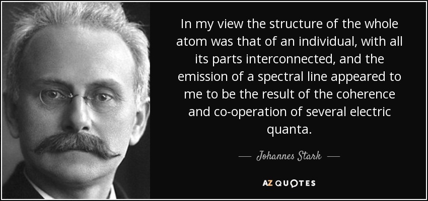 In my view the structure of the whole atom was that of an individual, with all its parts interconnected, and the emission of a spectral line appeared to me to be the result of the coherence and co-operation of several electric quanta. - Johannes Stark