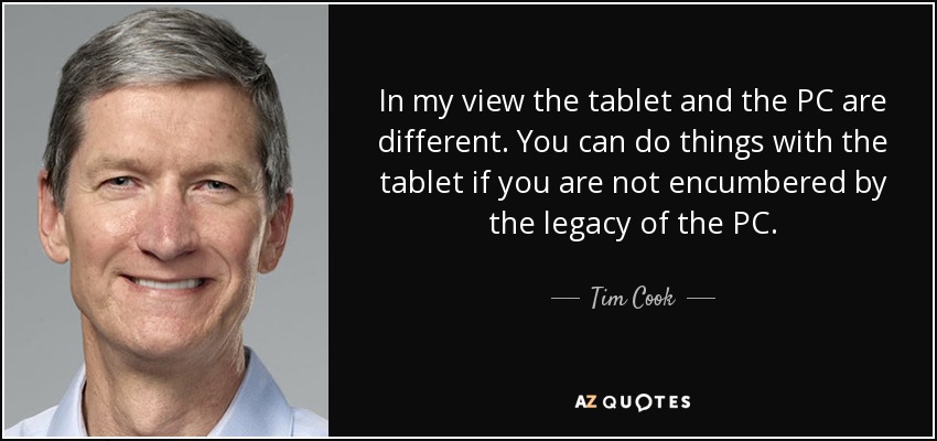 In my view the tablet and the PC are different. You can do things with the tablet if you are not encumbered by the legacy of the PC. - Tim Cook