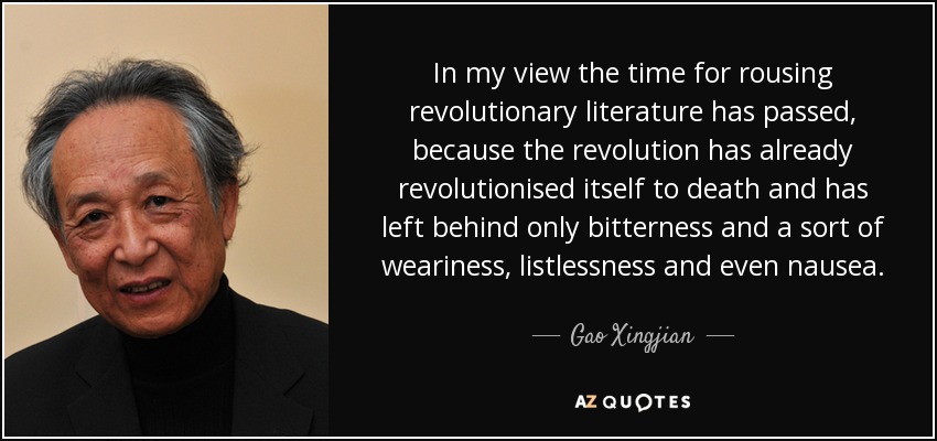 In my view the time for rousing revolutionary literature has passed, because the revolution has already revolutionised itself to death and has left behind only bitterness and a sort of weariness, listlessness and even nausea. - Gao Xingjian