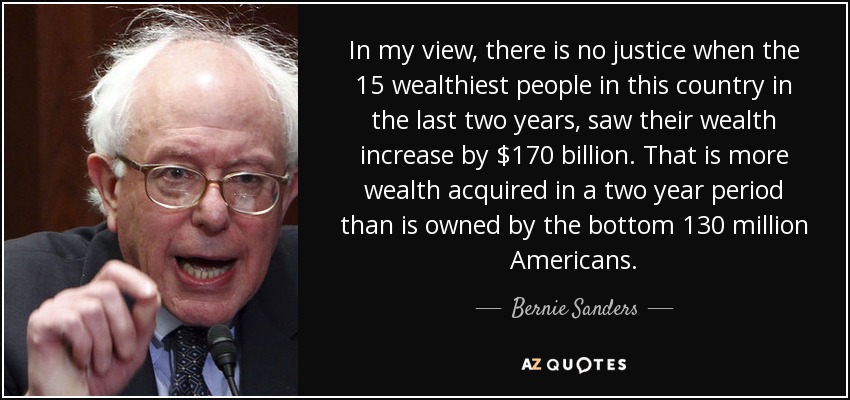 In my view, there is no justice when the 15 wealthiest people in this country in the last two years, saw their wealth increase by $170 billion. That is more wealth acquired in a two year period than is owned by the bottom 130 million Americans. - Bernie Sanders