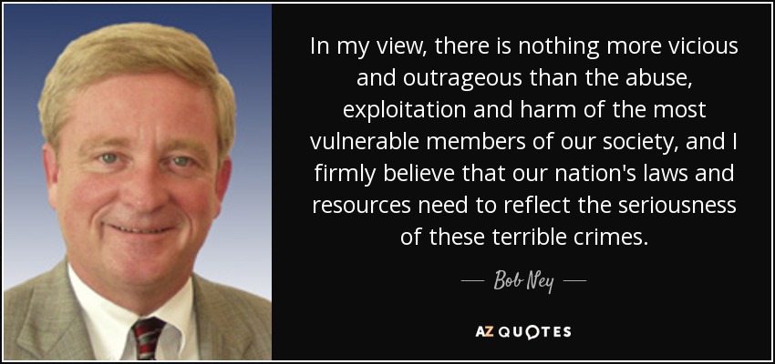 In my view, there is nothing more vicious and outrageous than the abuse, exploitation and harm of the most vulnerable members of our society, and I firmly believe that our nation's laws and resources need to reflect the seriousness of these terrible crimes. - Bob Ney