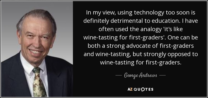 In my view, using technology too soon is definitely detrimental to education. I have often used the analogy 'it's like wine-tasting for first-graders'. One can be both a strong advocate of first-graders and wine-tasting, but strongly opposed to wine-tasting for first-graders. - George Andrews