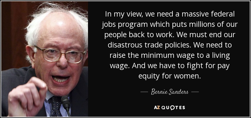 In my view, we need a massive federal jobs program which puts millions of our people back to work. We must end our disastrous trade policies. We need to raise the minimum wage to a living wage. And we have to fight for pay equity for women. - Bernie Sanders