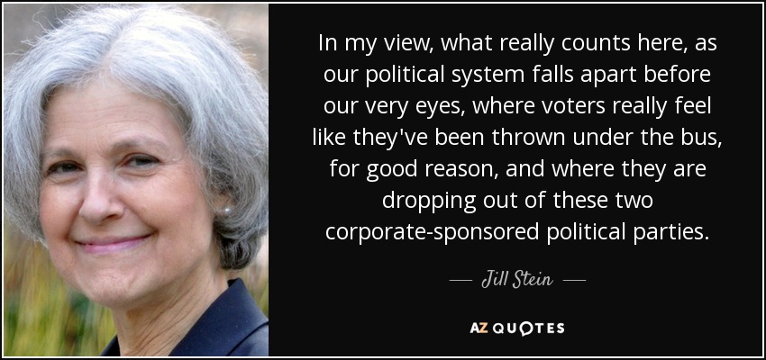 In my view, what really counts here, as our political system falls apart before our very eyes, where voters really feel like they've been thrown under the bus, for good reason, and where they are dropping out of these two corporate-sponsored political parties. - Jill Stein
