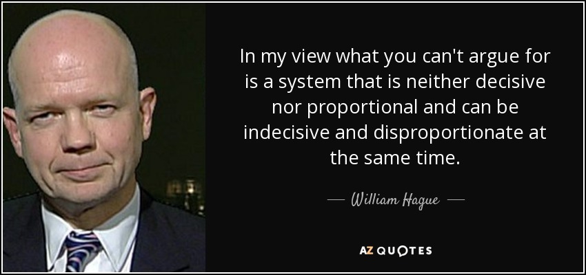 In my view what you can't argue for is a system that is neither decisive nor proportional and can be indecisive and disproportionate at the same time. - William Hague