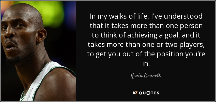 In my walks of life, I've understood that it takes more than one person to think of achieving a goal, and it takes more than one or two players, to get you out of the position you're in. - Kevin Garnett