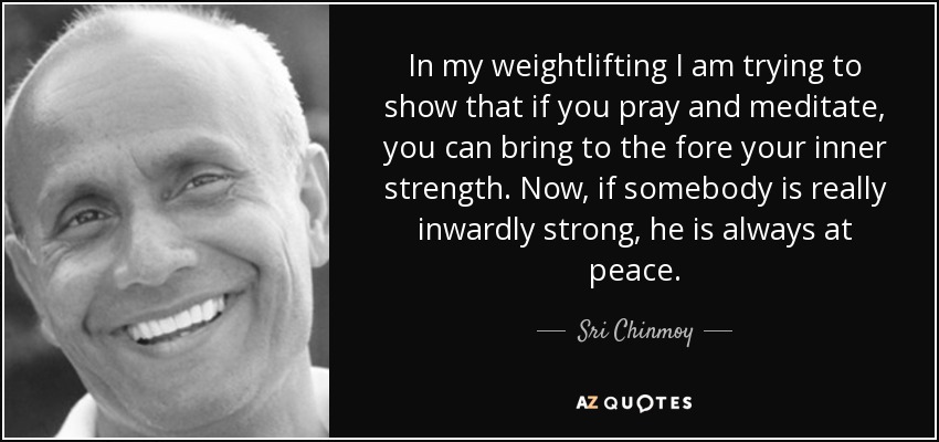In my weightlifting I am trying to show that if you pray and meditate, you can bring to the fore your inner strength. Now, if somebody is really inwardly strong, he is always at peace. - Sri Chinmoy