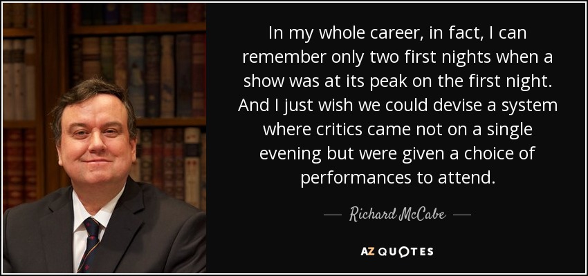 In my whole career, in fact, I can remember only two first nights when a show was at its peak on the first night. And I just wish we could devise a system where critics came not on a single evening but were given a choice of performances to attend. - Richard McCabe