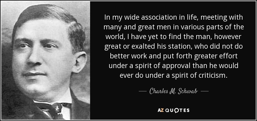 In my wide association in life, meeting with many and great men in various parts of the world, I have yet to find the man, however great or exalted his station, who did not do better work and put forth greater effort under a spirit of approval than he would ever do under a spirit of criticism. - Charles M. Schwab