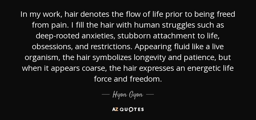 In my work, hair denotes the flow of life prior to being freed from pain. I fill the hair with human struggles such as deep-rooted anxieties, stubborn attachment to life, obsessions, and restrictions. Appearing fluid like a live organism, the hair symbolizes longevity and patience, but when it appears coarse, the hair expresses an energetic life force and freedom. - Hyon Gyon