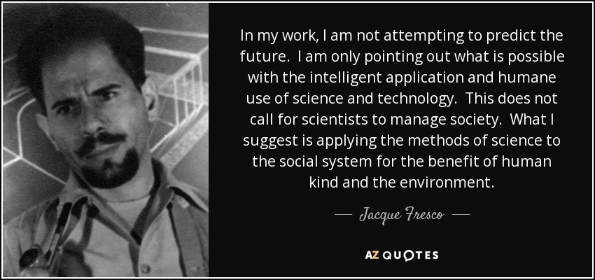 In my work, I am not attempting to predict the future. I am only pointing out what is possible with the intelligent application and humane use of science and technology. This does not call for scientists to manage society. What I suggest is applying the methods of science to the social system for the benefit of human kind and the environment. - Jacque Fresco