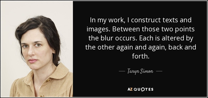 In my work, I construct texts and images. Between those two points the blur occurs. Each is altered by the other again and again, back and forth. - Taryn Simon