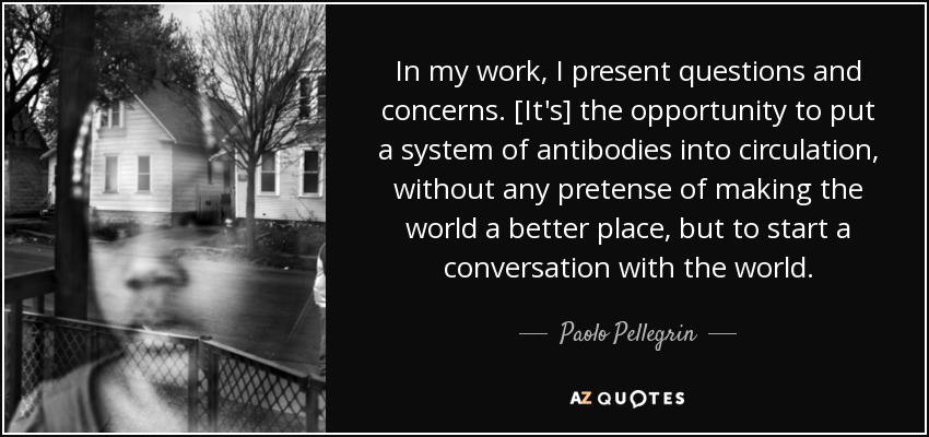 In my work, I present questions and concerns. [It's] the opportunity to put a system of antibodies into circulation, without any pretense of making the world a better place, but to start a conversation with the world. - Paolo Pellegrin