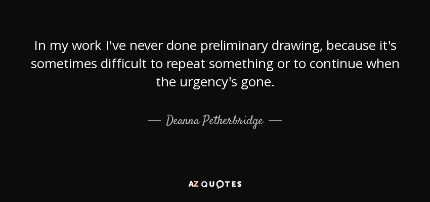 In my work I've never done preliminary drawing, because it's sometimes difficult to repeat something or to continue when the urgency's gone. - Deanna Petherbridge