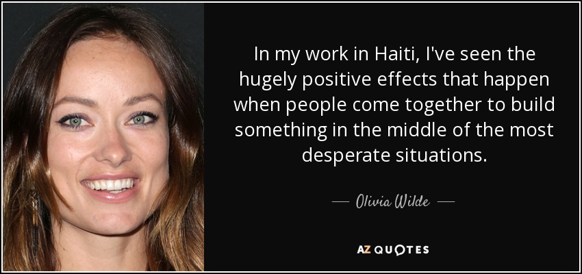 In my work in Haiti, I've seen the hugely positive effects that happen when people come together to build something in the middle of the most desperate situations. - Olivia Wilde