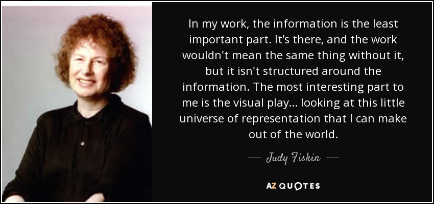 In my work, the information is the least important part. It's there, and the work wouldn't mean the same thing without it, but it isn't structured around the information. The most interesting part to me is the visual play... looking at this little universe of representation that I can make out of the world. - Judy Fiskin
