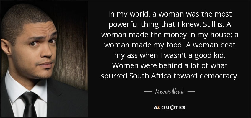 In my world, a woman was the most powerful thing that I knew. Still is. A woman made the money in my house; a woman made my food. A woman beat my ass when I wasn't a good kid. Women were behind a lot of what spurred South Africa toward democracy. - Trevor Noah