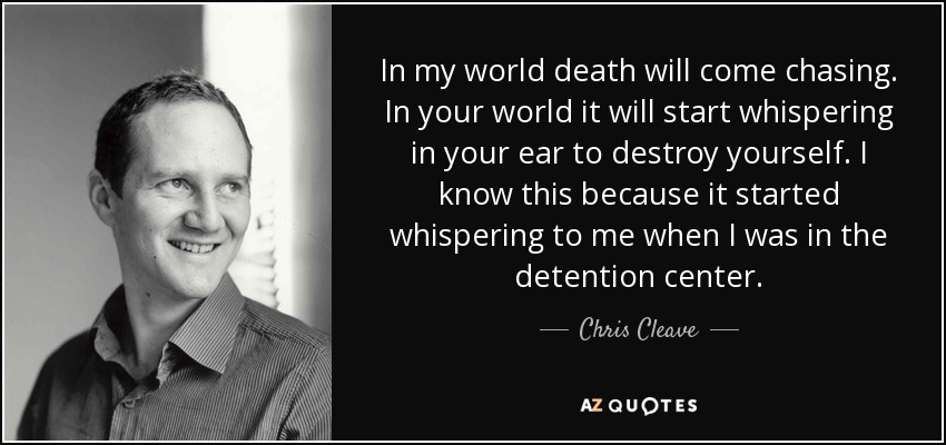 In my world death will come chasing. In your world it will start whispering in your ear to destroy yourself. I know this because it started whispering to me when I was in the detention center. - Chris Cleave