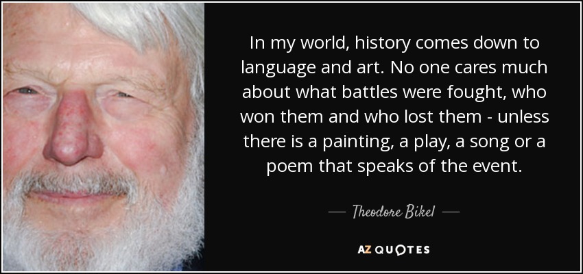 In my world, history comes down to language and art. No one cares much about what battles were fought, who won them and who lost them - unless there is a painting, a play, a song or a poem that speaks of the event. - Theodore Bikel