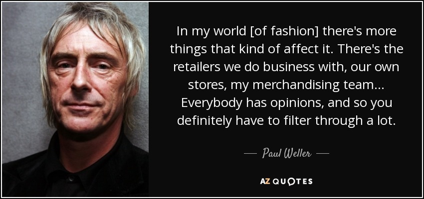 In my world [of fashion] there's more things that kind of affect it. There's the retailers we do business with, our own stores, my merchandising team... Everybody has opinions, and so you definitely have to filter through a lot. - Paul Weller