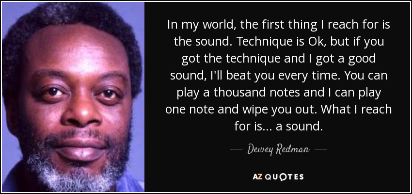 In my world, the first thing I reach for is the sound. Technique is Ok, but if you got the technique and I got a good sound, I'll beat you every time. You can play a thousand notes and I can play one note and wipe you out. What I reach for is ... a sound. - Dewey Redman