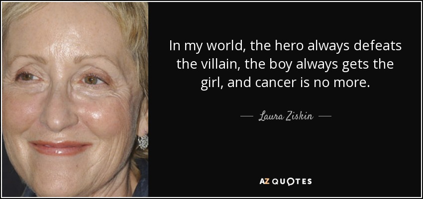 In my world, the hero always defeats the villain, the boy always gets the girl, and cancer is no more. - Laura Ziskin