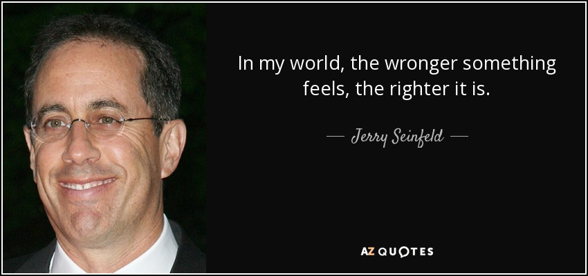 In my world, the wronger something feels, the righter it is. - Jerry Seinfeld