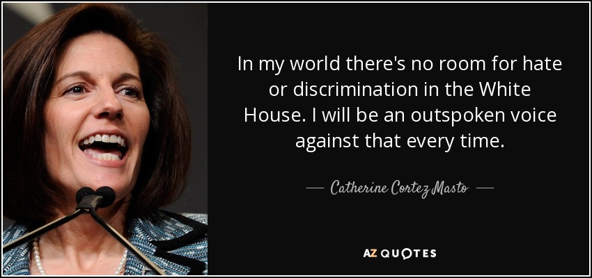 In my world there's no room for hate or discrimination in the White House. I will be an outspoken voice against that every time. - Catherine Cortez Masto